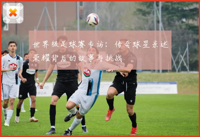 世界级足球赛专访：传奇球星亲述荣耀背后的故事与挑战