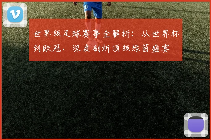 世界级足球赛事全解析：从世界杯到欧冠，深度剖析顶级绿茵盛宴